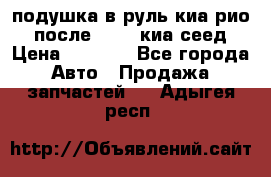 подушка в руль киа рио 3 после 2015. киа сеед › Цена ­ 8 000 - Все города Авто » Продажа запчастей   . Адыгея респ.